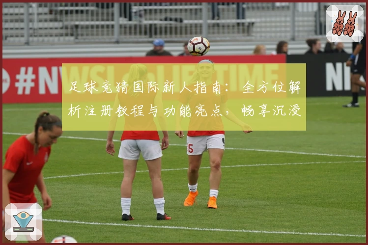 足球竞猜国际新人指南：全方位解析注册教程与功能亮点，畅享沉浸式预测体验