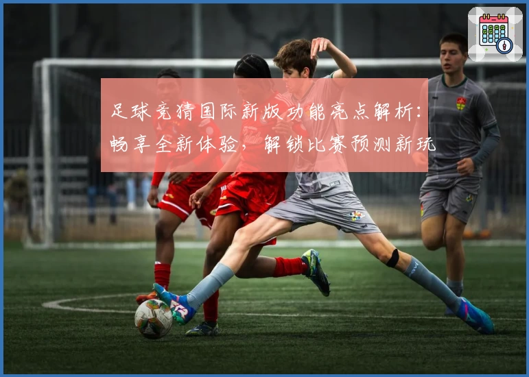 足球竞猜国际新版功能亮点解析：畅享全新体验，解锁比赛预测新玩法