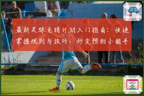 最新足球竞猜计划入门指南：快速掌握规则与技巧，秒变预测小能手