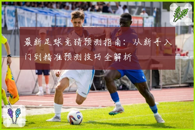 最新足球竞猜预测指南：从新手入门到精准预测技巧全解析
