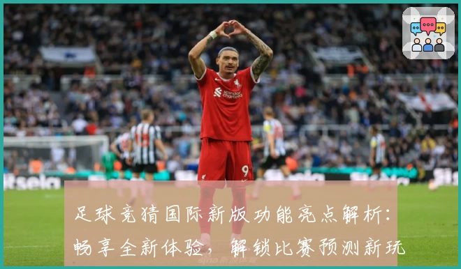 足球竞猜国际新版功能亮点解析：畅享全新体验，解锁比赛预测新玩法