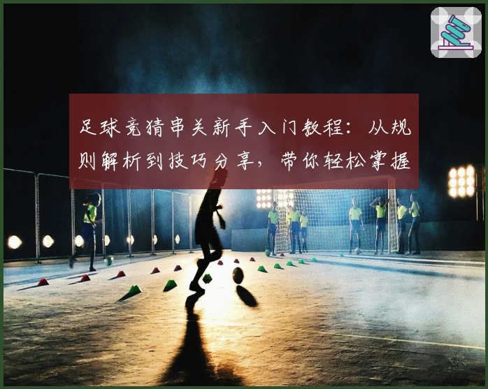 足球竞猜串关新手入门教程：从规则解析到技巧分享，带你轻松掌握玩法技能